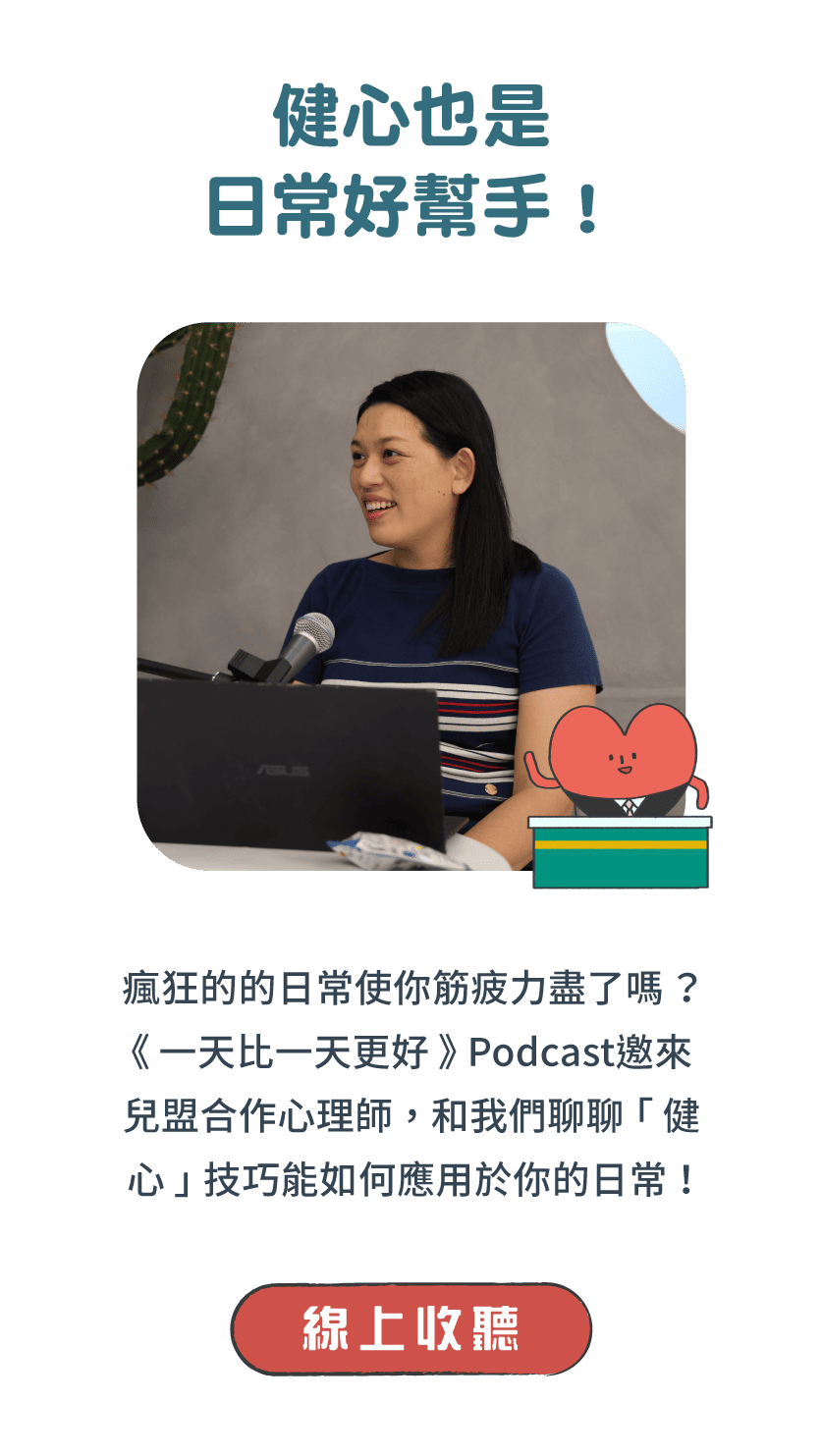 標題：健心也是日常好幫手！     說明：瘋狂的的日常使你筋疲力盡了嗎？《一天比一天更好》Podcast邀來兒盟合作心理師，和我們聊聊「健心」技巧能如何應用於你的日常！      按鈕：線上收聽 