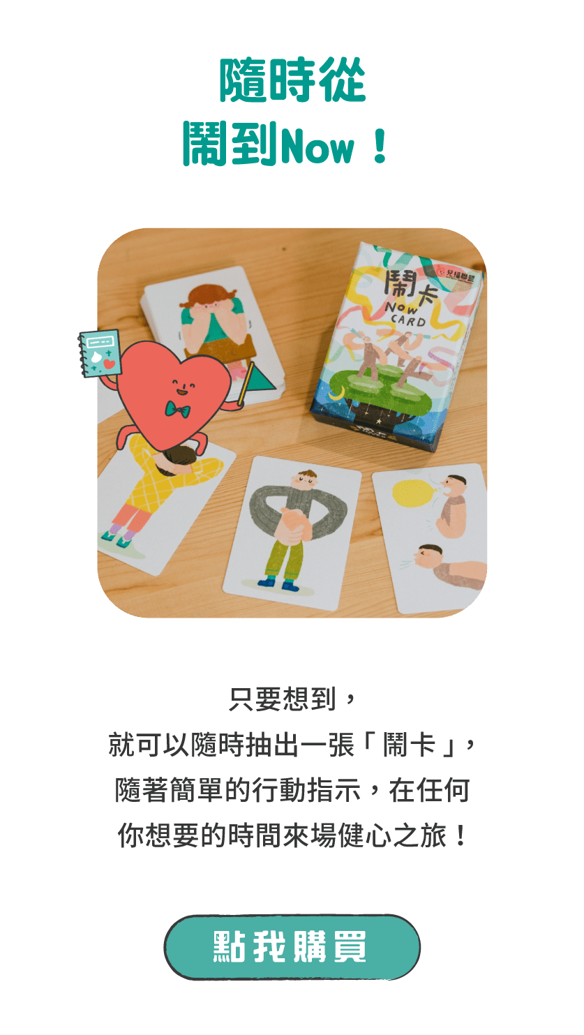 標題：隨時從鬧到Now！      說明：只要想到，就可以隨時抽出一張「鬧卡」，隨簡單可愛的行動指示，在任何你想要的時間來場健心之旅！      按鈕：點我購買 