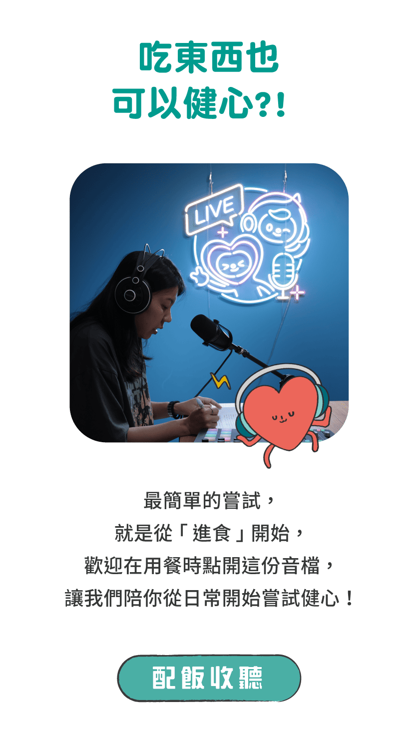 標題：吃東西也可以健心?!      說明：最簡單的嘗試，就是從「進食」開始，歡迎在用餐時點開這份音檔，讓我們陪你從日常開始嘗試健心！      按鈕：配飯收聽 