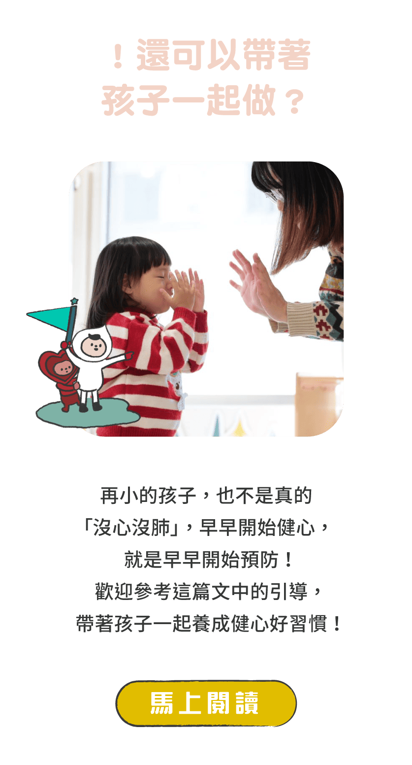 標題：！還可以帶著孩子一起做？      說明：再小的孩子，也不是真的「沒心沒肺」，早早開始健心，就是早早開始預防！歡迎參考這篇文章中的引導，帶著孩子一起養成健心好習慣！      按鈕：馬上閱讀 