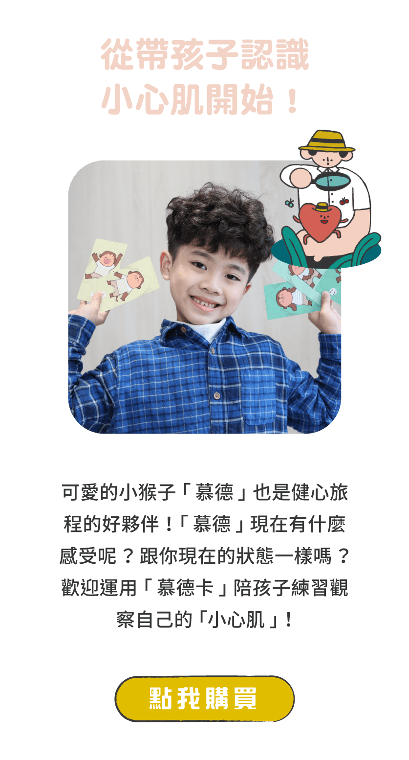 標題：從帶孩子認識小心肌開始！      說明：可愛的小猴子「慕德」也是健心旅程的好夥伴！「慕德」現在有什麼感受呢？跟你現在的狀態一樣嗎？歡迎運用慕德卡」陪孩子練習觀察自己的「小心肌」！      按鈕：點我購買 