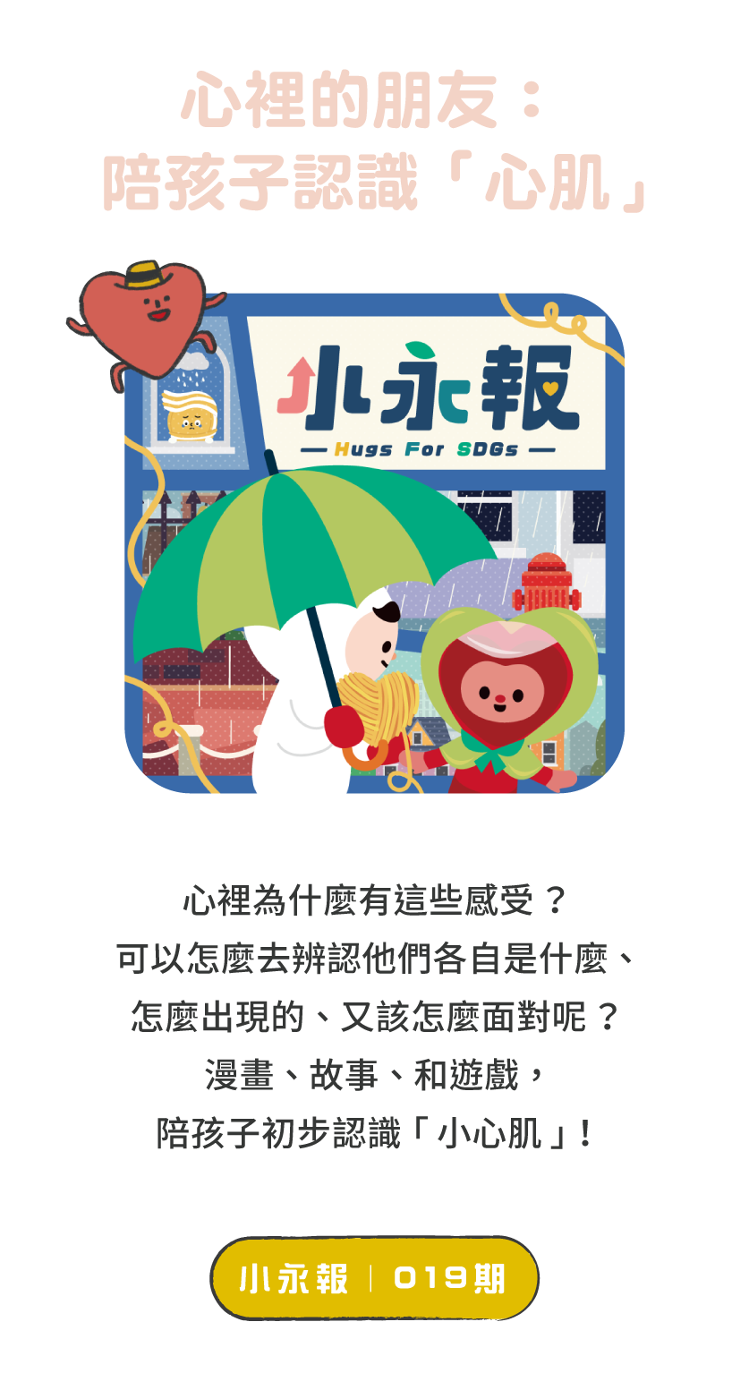 標題：和孩子討論議題的好幫手      說明：019期小永報從孩子常遇見的人際、課業壓力著手，透過漫畫、故事、小遊戲，陪孩子一起好好認識自己的「小心肌」！   ＊歡迎下載PDF檔印出做使用！      按鈕：線上觀看 